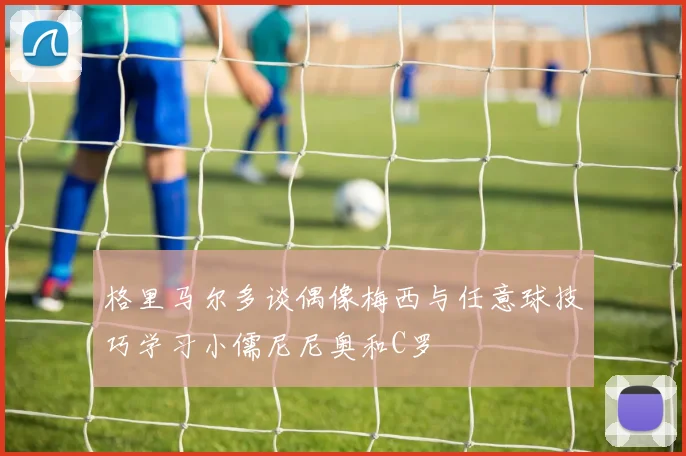 格里马尔多谈偶像梅西与任意球技巧学习小儒尼尼奥和C罗