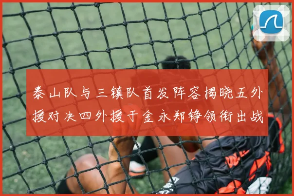 泰山队与三镇队首发阵容揭晓五外援对决四外援于金永郑铮领衔出战