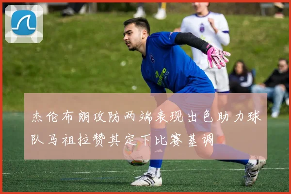 杰伦布朗攻防两端表现出色助力球队马祖拉赞其定下比赛基调