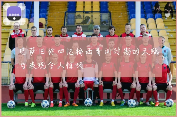 巴萨旧将回忆梅西青训时期的天赋与表现令人惊叹