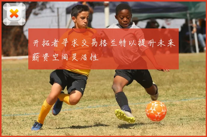开拓者寻求交易格兰特以提升未来薪资空间灵活性