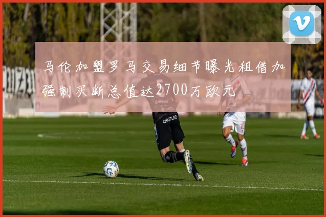 马伦加盟罗马交易细节曝光租借加强制买断总值达2700万欧元