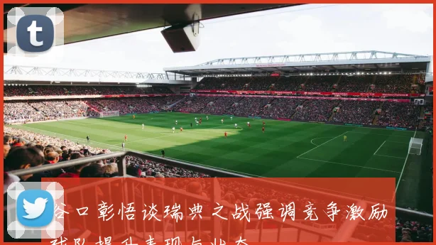 谷口彰悟谈瑞典之战强调竞争激励球队提升表现与状态