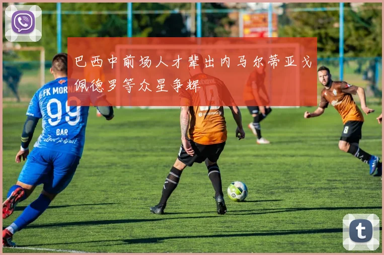 巴西中前场人才辈出内马尔蒂亚戈佩德罗等众星争辉