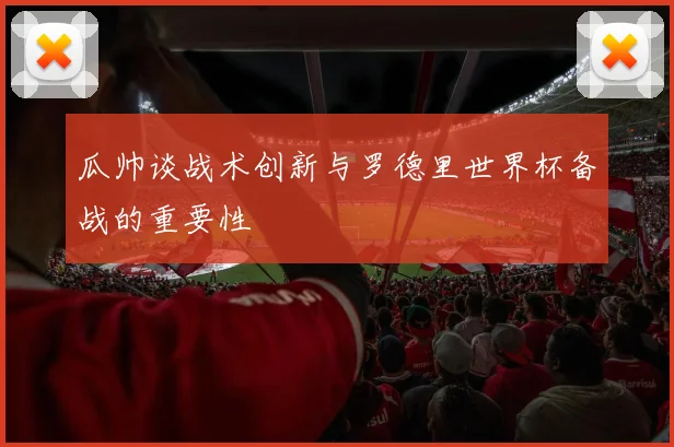 瓜帅谈战术创新与罗德里世界杯备战的重要性