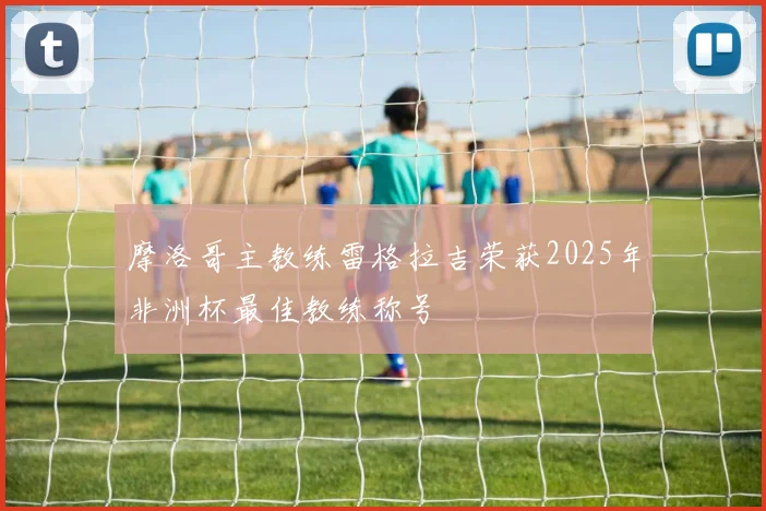 摩洛哥主教练雷格拉吉荣获2025年非洲杯最佳教练称号