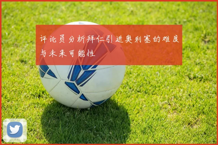 评论员分析拜仁引进奥利塞的难度与未来可能性