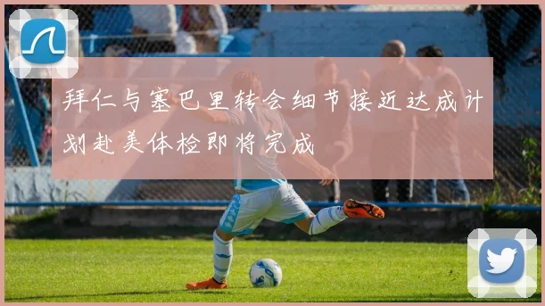 拜仁与塞巴里转会细节接近达成计划赴美体检即将完成