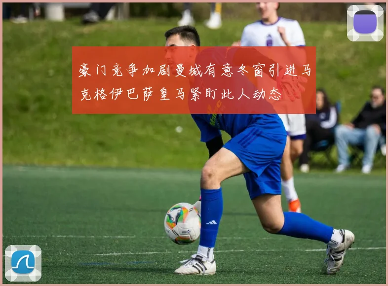 豪门竞争加剧曼城有意冬窗引进马克格伊巴萨皇马紧盯此人动态