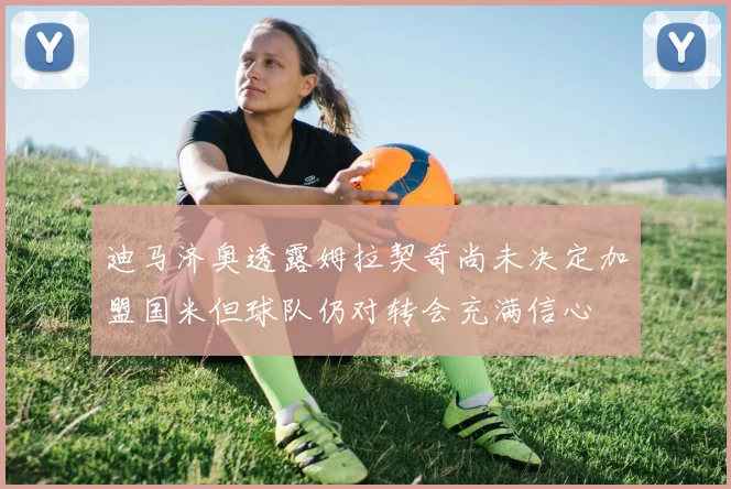 迪马济奥透露姆拉契奇尚未决定加盟国米但球队仍对转会充满信心