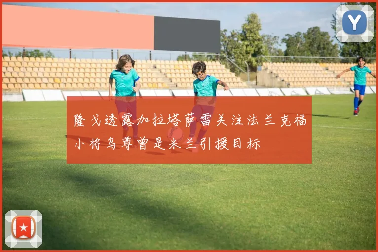 隆戈透露加拉塔萨雷关注法兰克福小将乌尊曾是米兰引援目标
