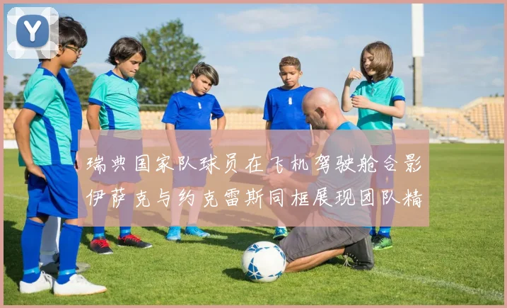 瑞典国家队球员在飞机驾驶舱合影伊萨克与约克雷斯同框展现团队精神