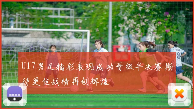 U17男足精彩表现成功晋级半决赛期待更佳战绩再创辉煌