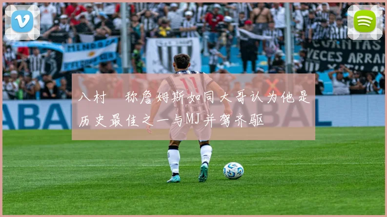 八村塁称詹姆斯如同大哥认为他是历史最佳之一与MJ并驾齐驱