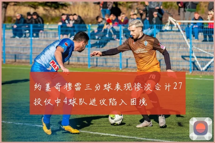 约基奇穆雷三分球表现惨淡合计27投仅中4球队进攻陷入困境