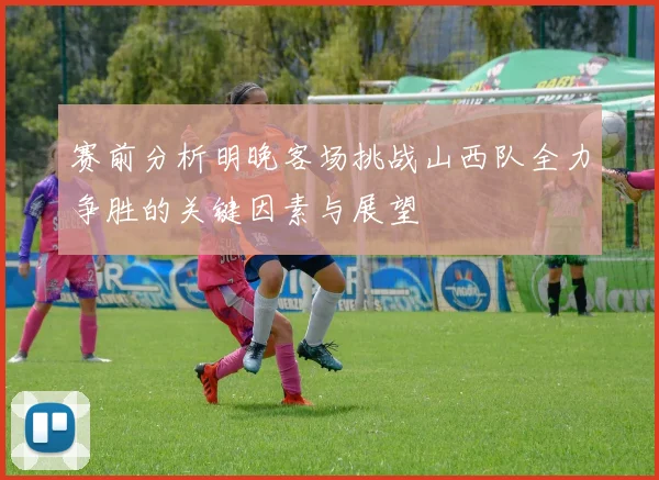 赛前分析明晚客场挑战山西队全力争胜的关键因素与展望