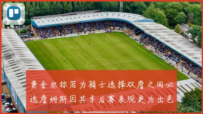 费舍尔称若为骑士选择双詹之间必选詹姆斯因其季后赛表现更为出色
