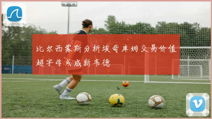 比尔西蒙斯分析埃奇库姆交易价值超字母或成新韦德