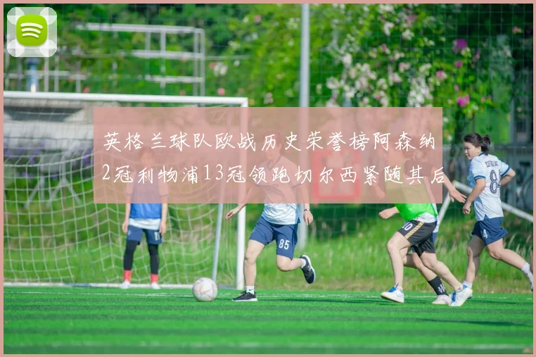 英格兰球队欧战历史荣誉榜阿森纳2冠利物浦13冠领跑切尔西紧随其后