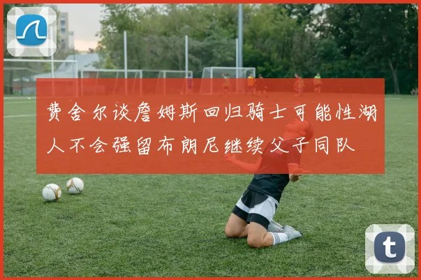 费舍尔谈詹姆斯回归骑士可能性湖人不会强留布朗尼继续父子同队