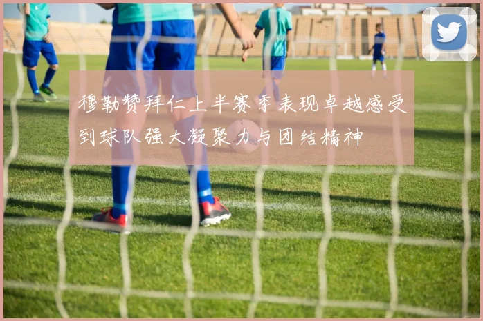 穆勒赞拜仁上半赛季表现卓越感受到球队强大凝聚力与团结精神