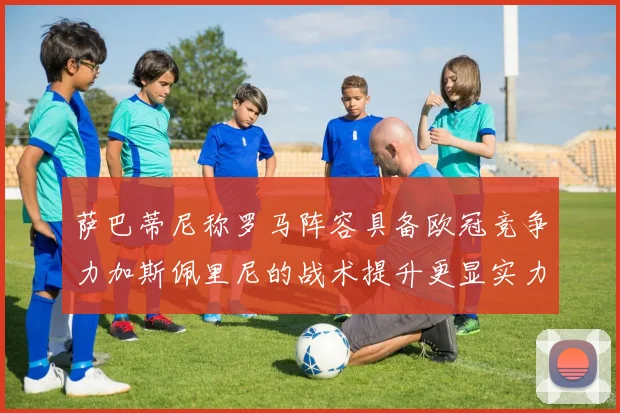 萨巴蒂尼称罗马阵容具备欧冠竞争力加斯佩里尼的战术提升更显实力