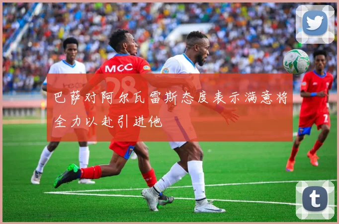 巴萨对阿尔瓦雷斯态度表示满意将全力以赴引进他